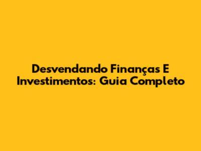 Desvendando Finanças E Investimentos: Guia Completo