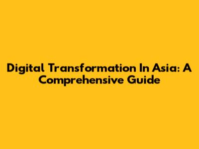 Digital Transformation In Asia: A Comprehensive Guide