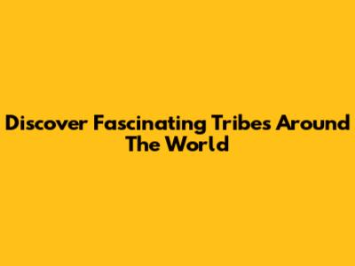 Discover Fascinating Tribes Around The World