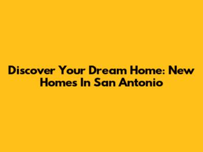 Discover Your Dream Home: New Homes In San Antonio