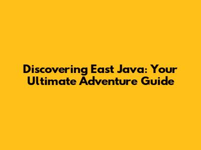 Discovering East Java: Your Ultimate Adventure Guide