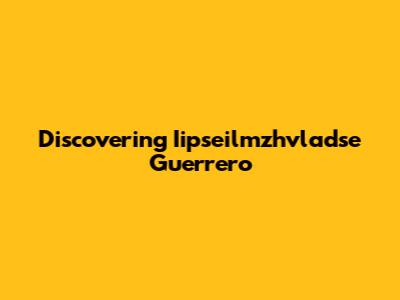 Discovering Iipseilmzhvladse Guerrero