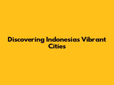 Discovering Indonesia's Vibrant Cities