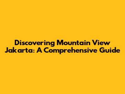 Discovering Mountain View Jakarta: A Comprehensive Guide
