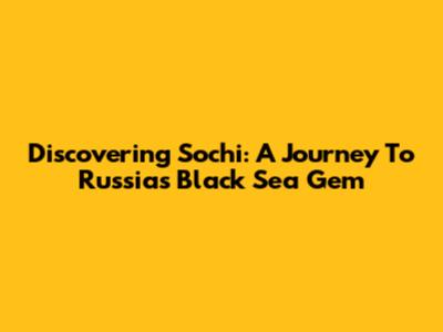 Discovering Sochi: A Journey To Russia's Black Sea Gem