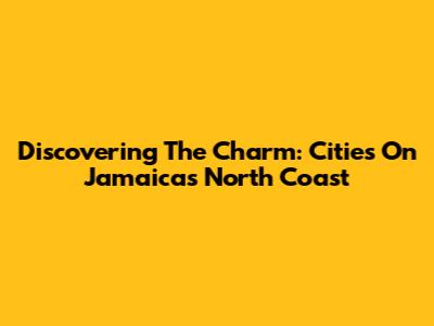 Discovering The Charm: Cities On Jamaica's North Coast
