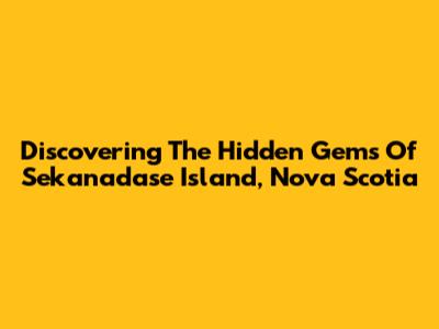Discovering The Hidden Gems Of Sekanadase Island, Nova Scotia