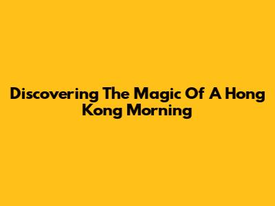 Discovering The Magic Of A Hong Kong Morning