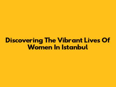 Discovering The Vibrant Lives Of Women In Istanbul