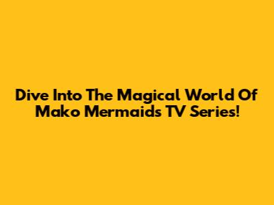 Dive Into The Magical World Of 'Mako Mermaids' TV Series!