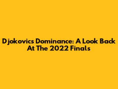 Djokovic's Dominance: A Look Back At The 2022 Finals