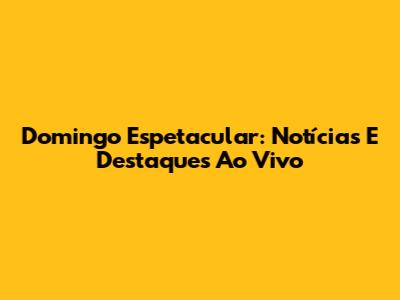 Domingo Espetacular: Notícias E Destaques Ao Vivo