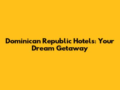Dominican Republic Hotels: Your Dream Getaway