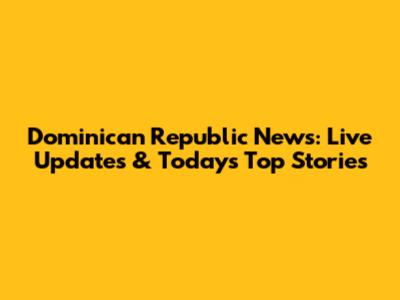 Dominican Republic News: Live Updates & Today's Top Stories