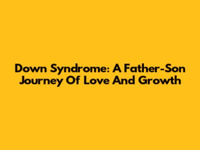 Down Syndrome: A Father-Son Journey Of Love And Growth