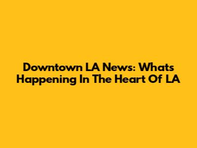 Downtown LA News: What's Happening In The Heart Of LA