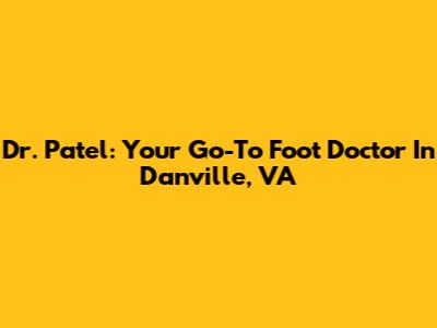 Dr. Patel: Your Go-To Foot Doctor In Danville, VA