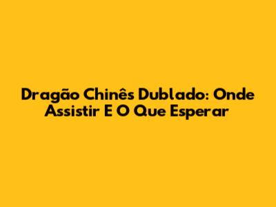 Dragão Chinês Dublado: Onde Assistir E O Que Esperar
