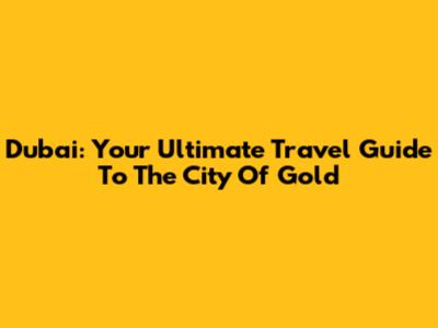 Dubai: Your Ultimate Travel Guide To The City Of Gold