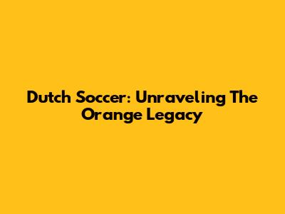 Dutch Soccer: Unraveling The Orange Legacy