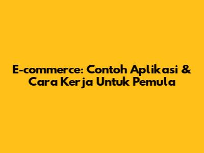 E-commerce: Contoh Aplikasi & Cara Kerja Untuk Pemula