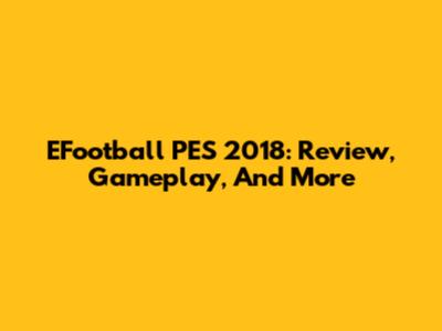 EFootball PES 2018: Review, Gameplay, And More