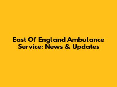 East Of England Ambulance Service: News & Updates