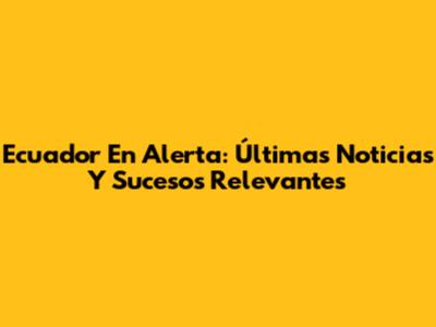 Ecuador En Alerta: Últimas Noticias Y Sucesos Relevantes