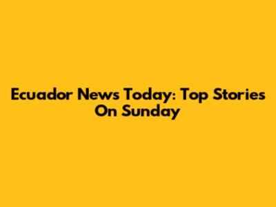 Ecuador News Today: Top Stories On Sunday