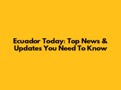 Ecuador Today: Top News & Updates You Need To Know