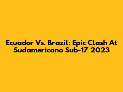 Ecuador Vs. Brazil: Epic Clash At Sudamericano Sub-17 2023