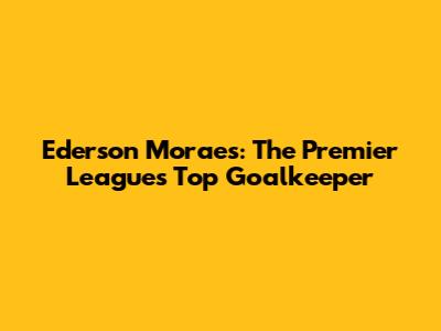 Ederson Moraes: The Premier League's Top Goalkeeper