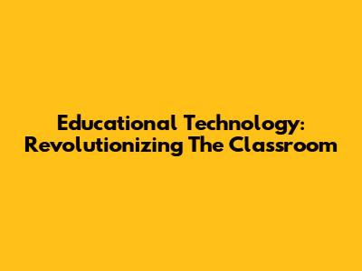 Educational Technology: Revolutionizing The Classroom