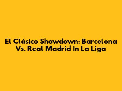 El Clásico Showdown: Barcelona Vs. Real Madrid In La Liga
