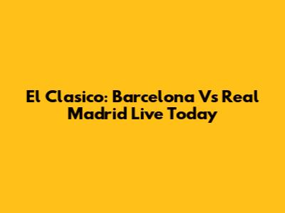 El Clasico: Barcelona Vs Real Madrid Live Today