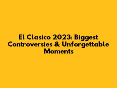 El Clasico 2023: Biggest Controversies & Unforgettable Moments