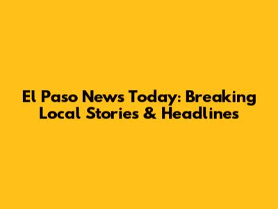 El Paso News Today: Breaking Local Stories & Headlines
