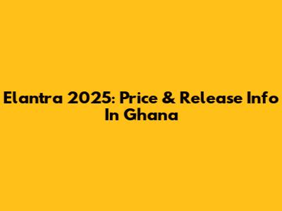 Elantra 2025: Price & Release Info In Ghana