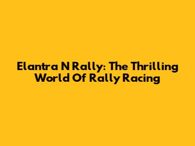 Elantra N Rally: The Thrilling World Of Rally Racing