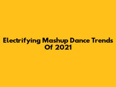 Electrifying Mashup Dance Trends Of 2021