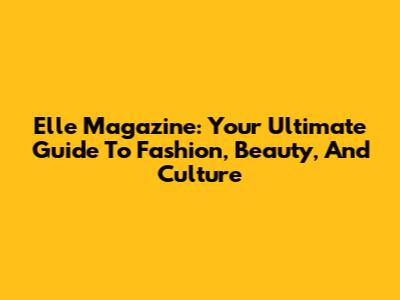 Elle Magazine: Your Ultimate Guide To Fashion, Beauty, And Culture