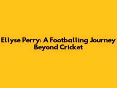 Ellyse Perry: A Footballing Journey Beyond Cricket