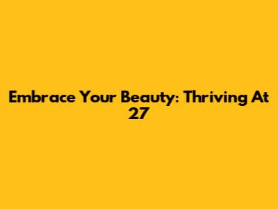 Embrace Your Beauty: Thriving At 27