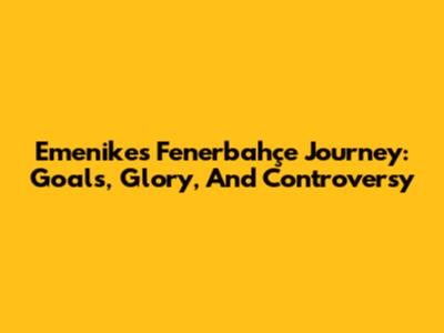 Emenike's Fenerbahçe Journey: Goals, Glory, And Controversy