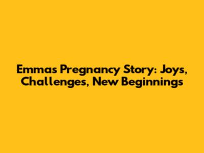 Emma's Pregnancy Story: Joys, Challenges, New Beginnings