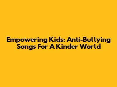Empowering Kids: Anti-Bullying Songs For A Kinder World