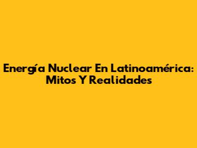 Energía Nuclear En Latinoamérica: Mitos Y Realidades