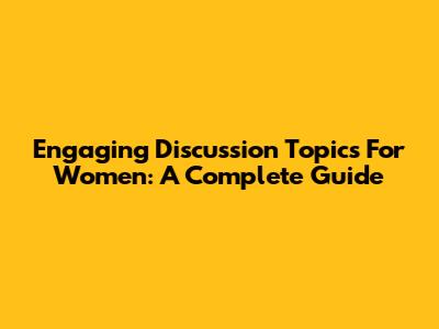 Engaging Discussion Topics For Women: A Complete Guide