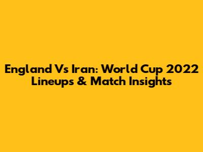 England Vs Iran: World Cup 2022 Lineups & Match Insights