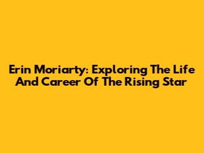 Erin Moriarty: Exploring The Life And Career Of The Rising Star